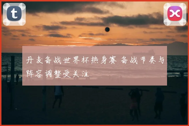 丹麦备战世界杯热身赛 备战节奏与阵容调整受关注