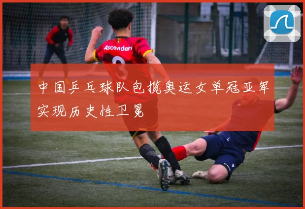 中国乒乓球队包揽奥运女单冠亚军实现历史性卫冕