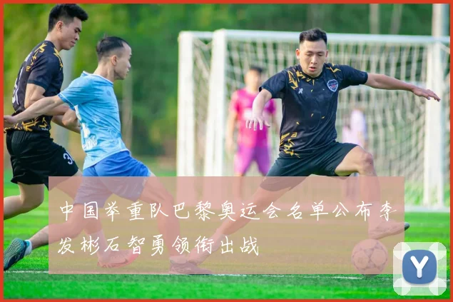 中国举重队巴黎奥运会名单公布李发彬石智勇领衔出战