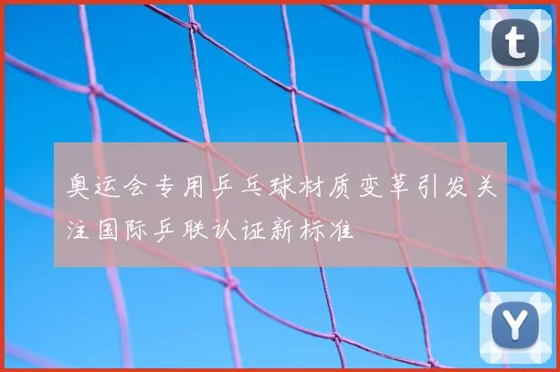 奥运会专用乒乓球材质变革引发关注国际乒联认证新标准
