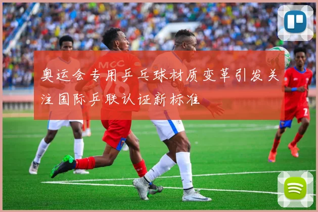 奥运会专用乒乓球材质变革引发关注国际乒联认证新标准