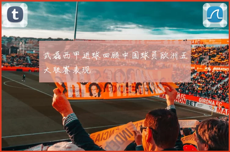 武磊西甲进球回顾中国球员欧洲五大联赛表现