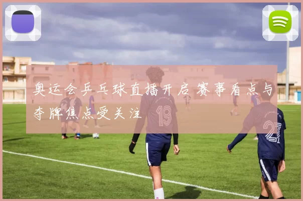 奥运会乒乓球直播开启 赛事看点与夺牌焦点受关注