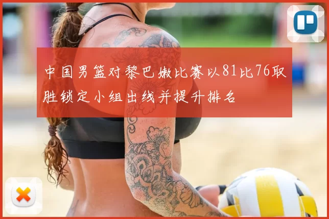 中国男篮对黎巴嫩比赛以81比76取胜锁定小组出线并提升排名