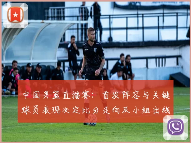 中国男篮直播赛：首发阵容与关键球员表现决定比分走向及小组出线形势