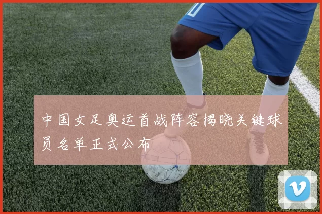 中国女足奥运首战阵容揭晓关键球员名单正式公布