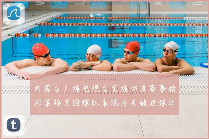 内蒙古广播电视台直播回看赛事精彩集锦呈现球队表现与关键进球时刻