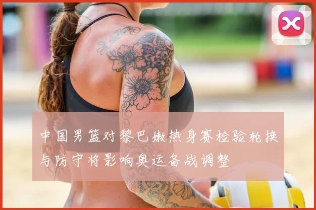 中国男篮对黎巴嫩热身赛检验轮换与防守将影响奥运备战调整