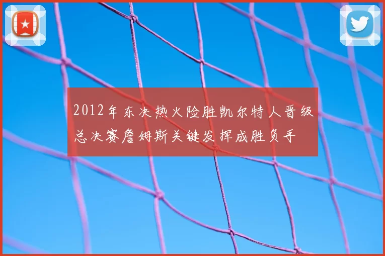 2012年东决热火险胜凯尔特人晋级总决赛詹姆斯关键发挥成胜负手