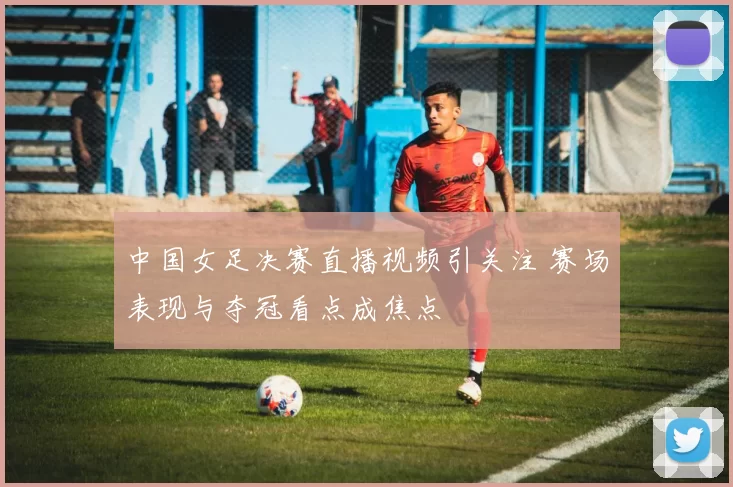 中国女足决赛直播视频引关注 赛场表现与夺冠看点成焦点