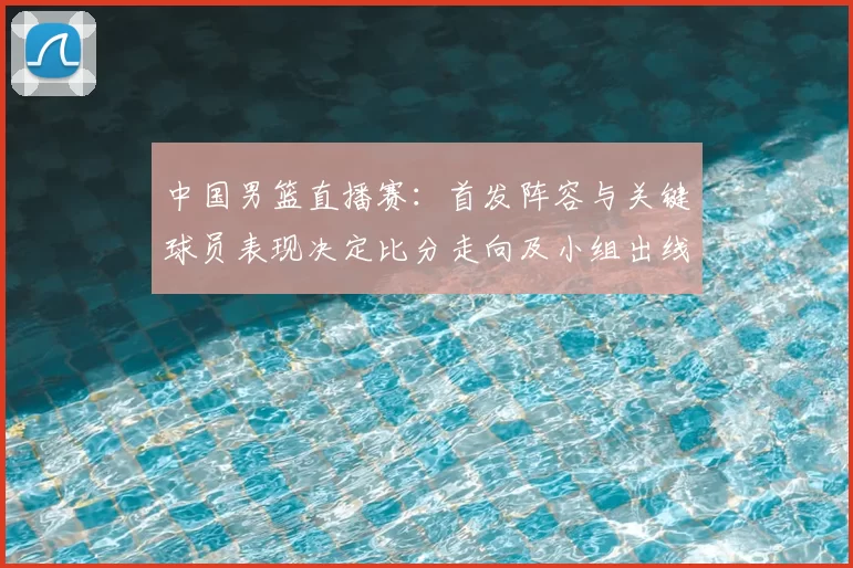 中国男篮直播赛：首发阵容与关键球员表现决定比分走向及小组出线形势