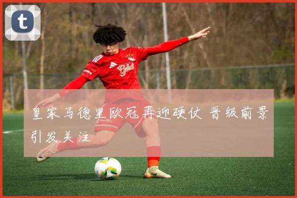皇家马德里欧冠再迎硬仗 晋级前景引发关注