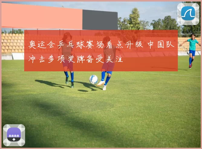 奥运会乒乓球赛场看点升级 中国队冲击多项奖牌备受关注