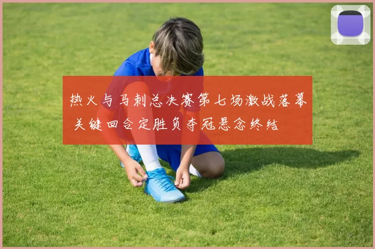 热火与马刺总决赛第七场激战落幕 关键回合定胜负夺冠悬念终结