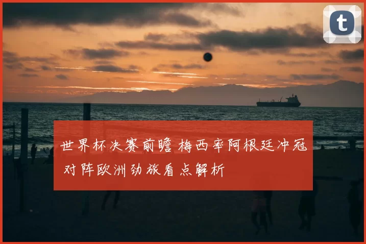 世界杯决赛前瞻 梅西率阿根廷冲冠 对阵欧洲劲旅看点解析