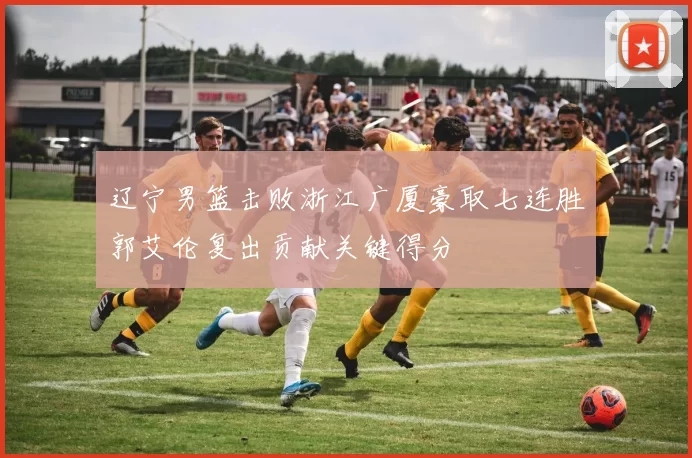 辽宁男篮击败浙江广厦豪取七连胜郭艾伦复出贡献关键得分