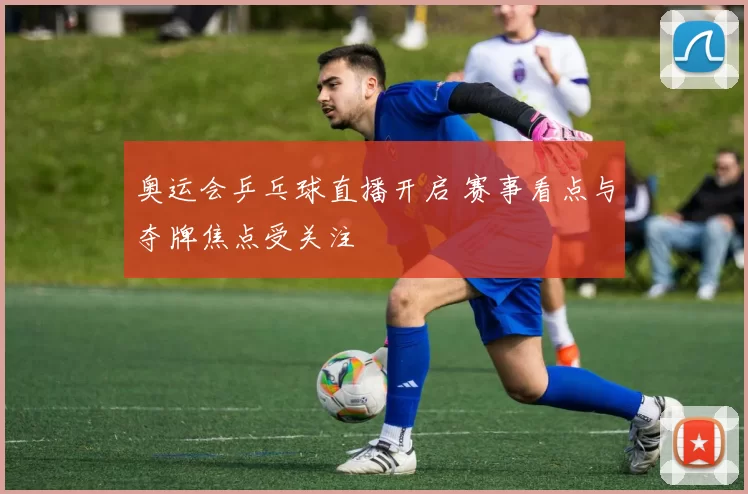 奥运会乒乓球直播开启 赛事看点与夺牌焦点受关注