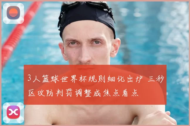 3人篮球世界杯规则细化出炉 三秒区攻防判罚调整成焦点看点