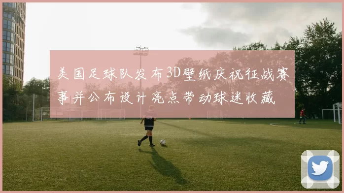 美国足球队发布3D壁纸庆祝征战赛事并公布设计亮点带动球迷收藏
