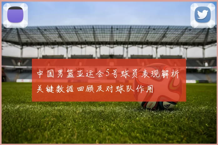 中国男篮亚运会5号球员表现解析 关键数据回顾及对球队作用