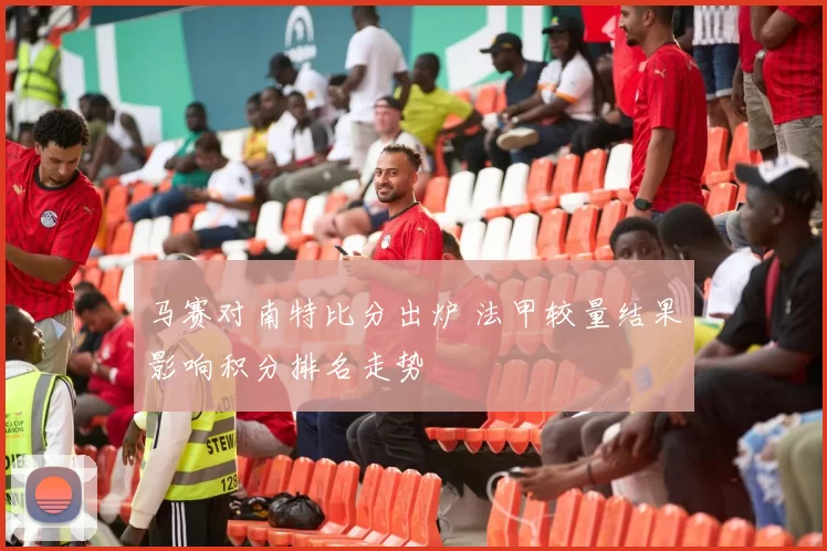 马赛对南特比分出炉 法甲较量结果影响积分排名走势