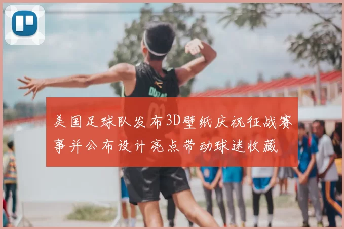 美国足球队发布3D壁纸庆祝征战赛事并公布设计亮点带动球迷收藏