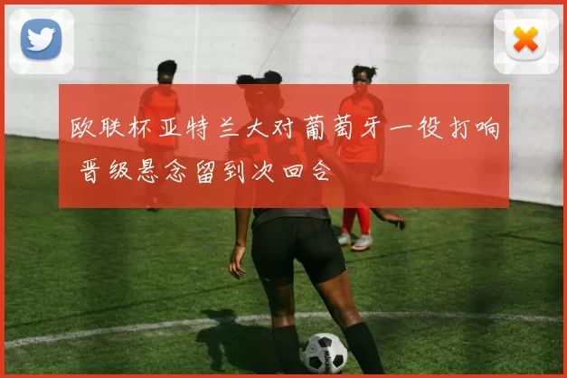 欧联杯亚特兰大对葡萄牙一役打响 晋级悬念留到次回合