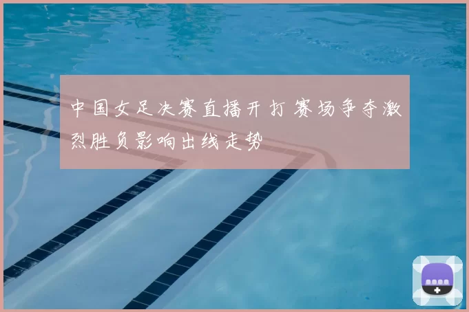 中国女足决赛直播开打 赛场争夺激烈胜负影响出线走势