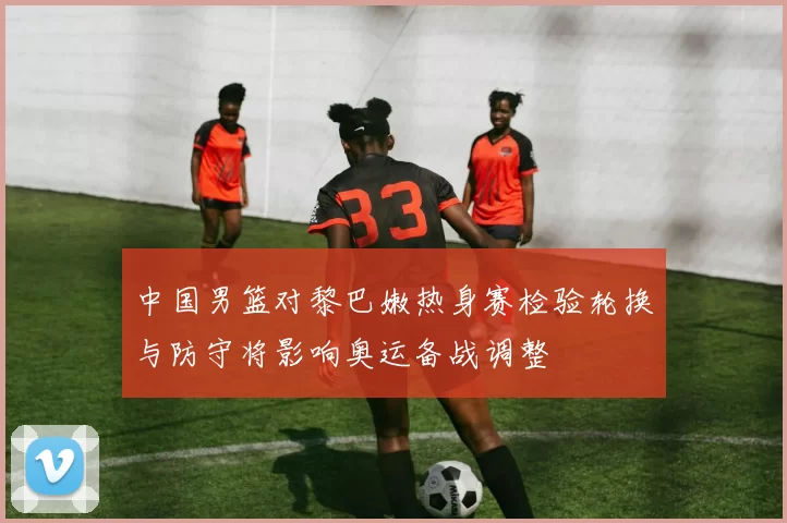 中国男篮对黎巴嫩热身赛检验轮换与防守将影响奥运备战调整