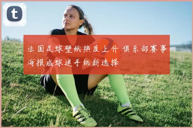 法国足球壁纸热度上升 俱乐部赛事海报成球迷手机新选择