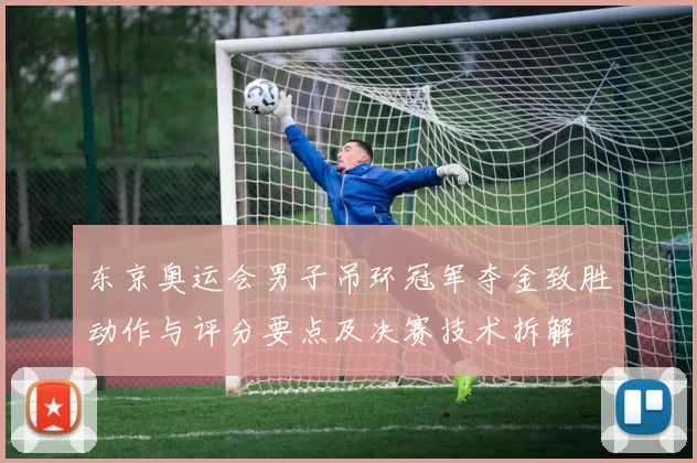 东京奥运会男子吊环冠军夺金致胜动作与评分要点及决赛技术拆解