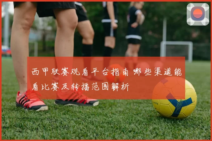 西甲联赛观看平台指南 哪些渠道能看比赛及转播范围解析