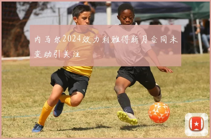 内马尔2024效力利雅得新月合同未变动引关注