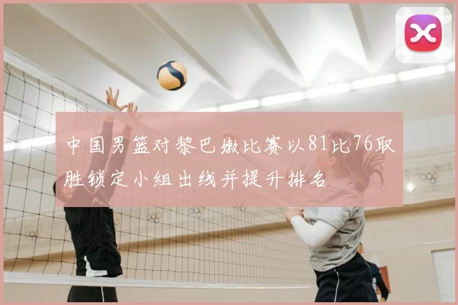 中国男篮对黎巴嫩比赛以81比76取胜锁定小组出线并提升排名