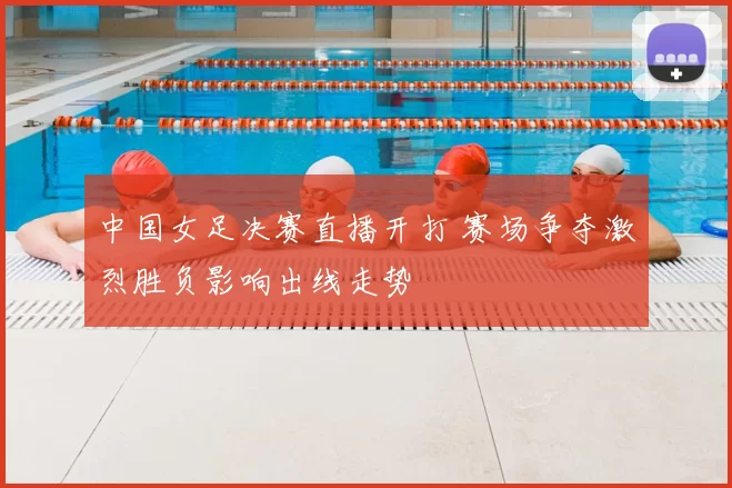 中国女足决赛直播开打 赛场争夺激烈胜负影响出线走势