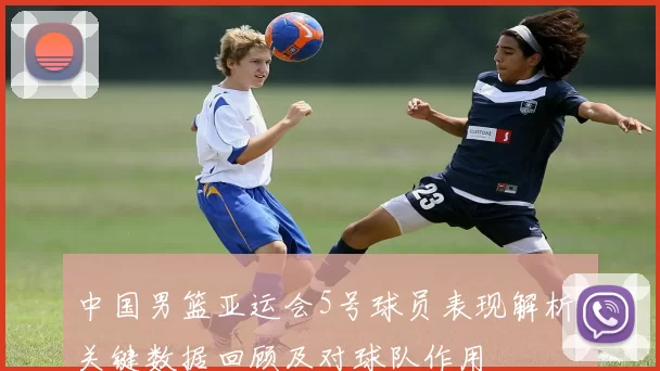 中国男篮亚运会5号球员表现解析 关键数据回顾及对球队作用