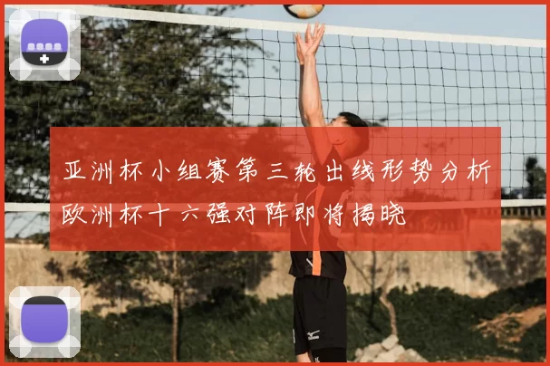 亚洲杯小组赛第三轮出线形势分析欧洲杯十六强对阵即将揭晓