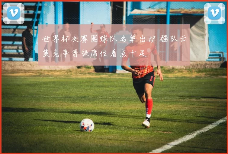 世界杯决赛圈球队名单出炉 强队云集竞争晋级席位看点十足