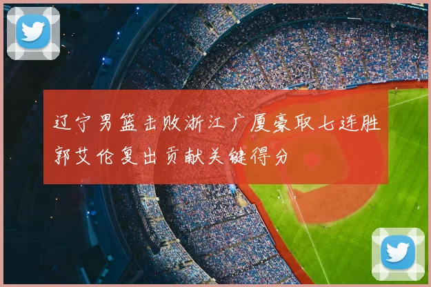 辽宁男篮击败浙江广厦豪取七连胜郭艾伦复出贡献关键得分