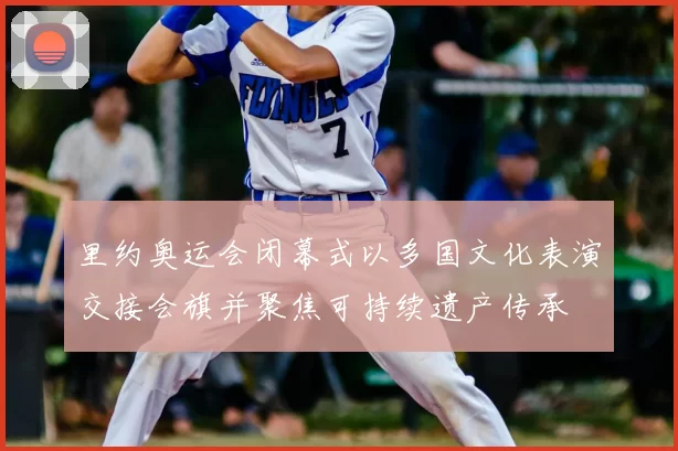 里约奥运会闭幕式以多国文化表演交接会旗并聚焦可持续遗产传承