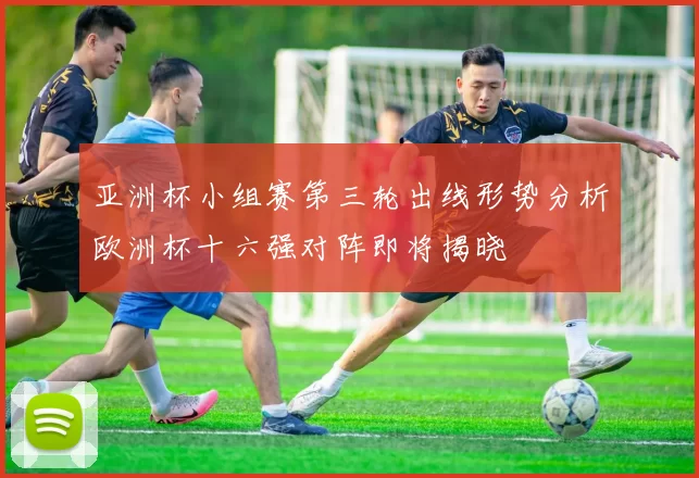 亚洲杯小组赛第三轮出线形势分析欧洲杯十六强对阵即将揭晓