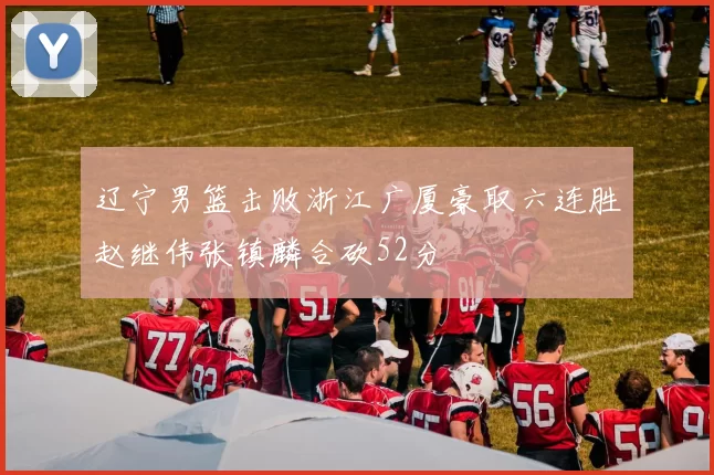 辽宁男篮击败浙江广厦豪取六连胜赵继伟张镇麟合砍52分
