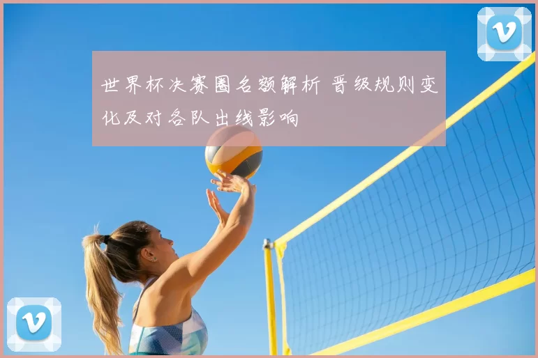 世界杯决赛圈名额解析 晋级规则变化及对各队出线影响