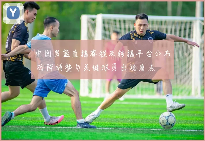 中国男篮直播赛程及转播平台公布 对阵调整与关键球员出场看点