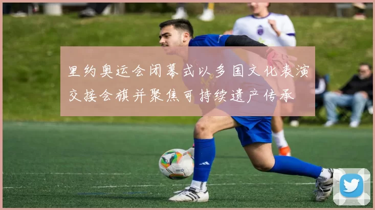 里约奥运会闭幕式以多国文化表演交接会旗并聚焦可持续遗产传承